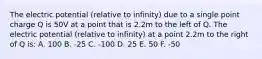 The electric potential (relative to infinity) due to a single point charge Q is 50V at a point that is 2.2m to the left of Q. The electric potential (relative to infinity) at a point 2.2m to the right of Q is: A. 100 B. -25 C. -100 D. 25 E. 50 F. -50