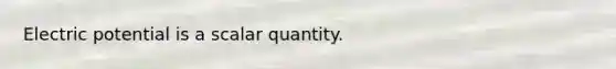 Electric potential is a scalar quantity.