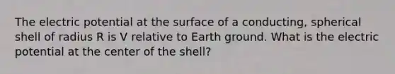 The electric potential at the surface of a conducting, spherical shell of radius R is V relative to Earth ground. What is the electric potential at the center of the shell?