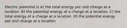 Electric potential is A) the total energy per unit charge at a location. B) the potential energy of a charge at a location. C) the total energy of a charge at a location. D) the potential energy per unit charge at a location