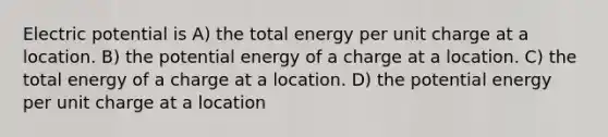 Electric potential is A) the total energy per unit charge at a location. B) the potential energy of a charge at a location. C) the total energy of a charge at a location. D) the potential energy per unit charge at a location