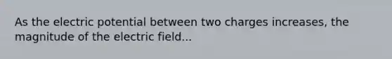 As the electric potential between two charges increases, the magnitude of the electric field...