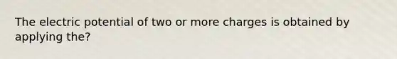 The electric potential of two or more charges is obtained by applying the?