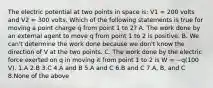 The electric potential at two points in space is: V1 = 200 volts and V2 = 300 volts. Which of the following statements is true for moving a point charge q from point 1 to 2? A. The work done by an external agent to move q from point 1 to 2 is positive. B. We can't determine the work done because we don't know the direction of V at the two points. C. The work done by the electric force exerted on q in moving it from point 1 to 2 is W = −q(100 V). 1.A 2.B 3.C 4.A and B 5.A and C 6.B and C 7.A, B, and C 8.None of the above