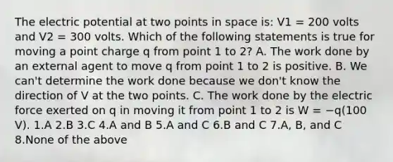 The electric potential at two points in space is: V1 = 200 volts and V2 = 300 volts. Which of the following statements is true for moving a point charge q from point 1 to 2? A. The work done by an external agent to move q from point 1 to 2 is positive. B. We can't determine the work done because we don't know the direction of V at the two points. C. The work done by the electric force exerted on q in moving it from point 1 to 2 is W = −q(100 V). 1.A 2.B 3.C 4.A and B 5.A and C 6.B and C 7.A, B, and C 8.None of the above