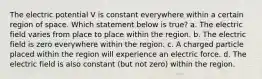 The electric potential V is constant everywhere within a certain region of space. Which statement below is true? a. The electric field varies from place to place within the region. b. The electric field is zero everywhere within the region. c. A charged particle placed within the region will experience an electric force. d. The electric field is also constant (but not zero) within the region.