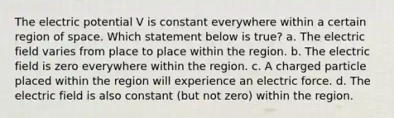 The electric potential V is constant everywhere within a certain region of space. Which statement below is true? a. The electric field varies from place to place within the region. b. The electric field is zero everywhere within the region. c. A charged particle placed within the region will experience an electric force. d. The electric field is also constant (but not zero) within the region.