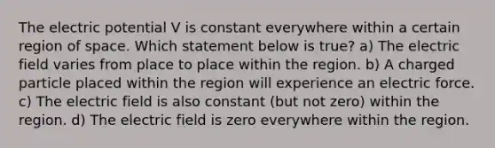 The electric potential V is constant everywhere within a certain region of space. Which statement below is true? a) The electric field varies from place to place within the region. b) A charged particle placed within the region will experience an electric force. c) The electric field is also constant (but not zero) within the region. d) The electric field is zero everywhere within the region.