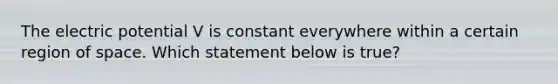 The electric potential V is constant everywhere within a certain region of space. Which statement below is true?