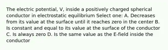 The electric potential, V, inside a positively charged spherical conductor in electrostatic equilibrium Select one: A. Decreases from its value at the surface until it reaches zero in the center B. Is constant and equal to its value at the surface of the conductor C. Is always zero D. Is the same value as the E-field inside the conductor