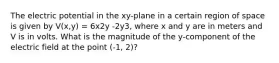 The electric potential in the xy-plane in a certain region of space is given by V(x,y) = 6x2y -2y3, where x and y are in meters and V is in volts. What is the magnitude of the y-component of the electric field at the point (-1, 2)?