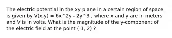 The electric potential in the xy-plane in a certain region of space is given by V(x,y) = 6x^2y - 2y^3 , where x and y are in meters and V is in volts. What is the magnitude of the y-component of the electric field at the point (-1, 2) ?