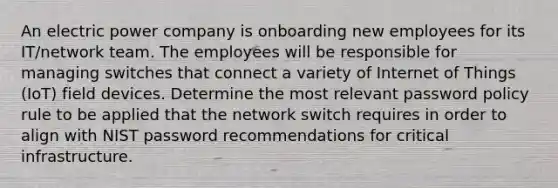 An electric power company is onboarding new employees for its IT/network team. The employees will be responsible for managing switches that connect a variety of Internet of Things (IoT) field devices. Determine the most relevant password policy rule to be applied that the network switch requires in order to align with NIST password recommendations for critical infrastructure.