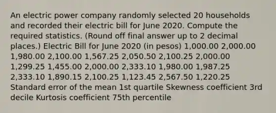 An electric power company randomly selected 20 households and recorded their electric bill for June 2020. Compute the required statistics. (Round off final answer up to 2 decimal places.) Electric Bill for June 2020 (in pesos) 1,000.00 2,000.00 1,980.00 2,100.00 1,567.25 2,050.50 2,100.25 2,000.00 1,299.25 1,455.00 2,000.00 2,333.10 1,980.00 1,987.25 2,333.10 1,890.15 2,100.25 1,123.45 2,567.50 1,220.25 Standard error of the mean 1st quartile Skewness coefficient 3rd decile Kurtosis coefficient 75th percentile