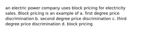 an electric power company uses block pricing for electricity sales. Block pricing is an example of a. first degree price discrimination b. second degree price discrimination c. third degree price discrimination d. block pricing