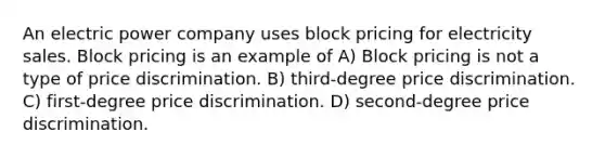 An electric power company uses block pricing for electricity sales. Block pricing is an example of A) Block pricing is not a type of price discrimination. B) third-degree price discrimination. C) first-degree price discrimination. D) second-degree price discrimination.