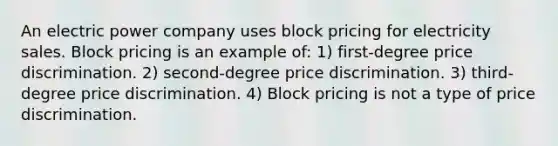 An electric power company uses block pricing for electricity sales. Block pricing is an example of: 1) first-degree price discrimination. 2) second-degree price discrimination. 3) third-degree price discrimination. 4) Block pricing is not a type of price discrimination.