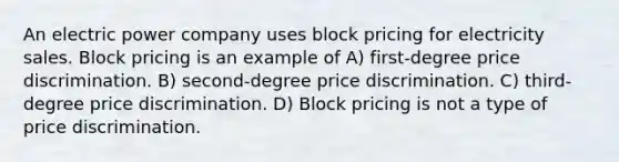 An electric power company uses block pricing for electricity sales. Block pricing is an example of A) first-degree price discrimination. B) second-degree price discrimination. C) third-degree price discrimination. D) Block pricing is not a type of price discrimination.