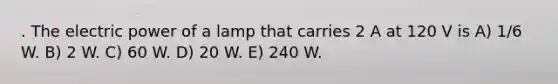 . The electric power of a lamp that carries 2 A at 120 V is A) 1/6 W. B) 2 W. C) 60 W. D) 20 W. E) 240 W.