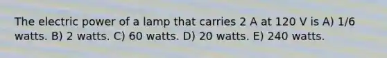 The electric power of a lamp that carries 2 A at 120 V is A) 1/6 watts. B) 2 watts. C) 60 watts. D) 20 watts. E) 240 watts.