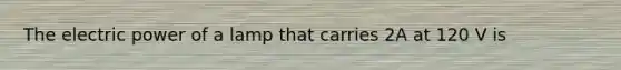 The electric power of a lamp that carries 2A at 120 V is