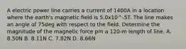 A electric power line carries a current of 1400A in a location where the earth's magnetic field is 5.0x10^-5T. The line makes an angle of 75deg with respect to the field. Determine the magnitude of the magnetic force pm a 120-m length of line. A. 8.50N B. 8.11N C. 7.82N D. 8.66N