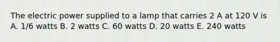 The electric power supplied to a lamp that carries 2 A at 120 V is A. 1/6 watts B. 2 watts C. 60 watts D. 20 watts E. 240 watts