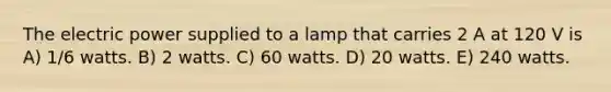 The electric power supplied to a lamp that carries 2 A at 120 V is A) 1/6 watts. B) 2 watts. C) 60 watts. D) 20 watts. E) 240 watts.