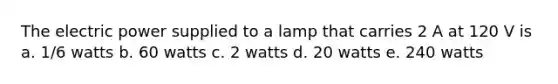 The electric power supplied to a lamp that carries 2 A at 120 V is a. 1/6 watts b. 60 watts c. 2 watts d. 20 watts e. 240 watts