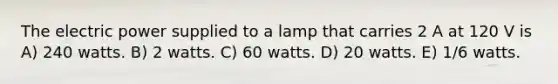 The electric power supplied to a lamp that carries 2 A at 120 V is A) 240 watts. B) 2 watts. C) 60 watts. D) 20 watts. E) 1/6 watts.