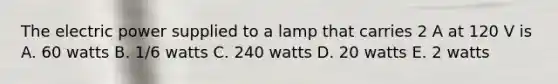 The electric power supplied to a lamp that carries 2 A at 120 V is A. 60 watts B. 1/6 watts C. 240 watts D. 20 watts E. 2 watts