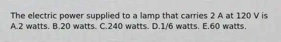 The electric power supplied to a lamp that carries 2 A at 120 V is A.2 watts. B.20 watts. C.240 watts. D.1/6 watts. E.60 watts.