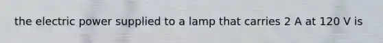 the electric power supplied to a lamp that carries 2 A at 120 V is