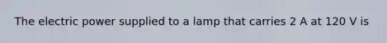 The electric power supplied to a lamp that carries 2 A at 120 V is