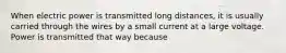 When electric power is transmitted long distances, it is usually carried through the wires by a small current at a large voltage. Power is transmitted that way because