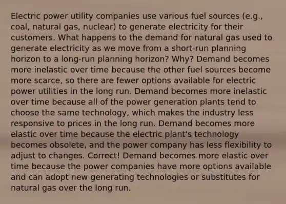 Electric power utility companies use various fuel sources (e.g., coal, natural gas, nuclear) to generate electricity for their customers. What happens to the demand for natural gas used to generate electricity as we move from a short-run planning horizon to a long-run planning horizon? Why? Demand becomes more inelastic over time because the other fuel sources become more scarce, so there are fewer options available for electric power utilities in the long run. Demand becomes more inelastic over time because all of the power generation plants tend to choose the same technology, which makes the industry less responsive to prices in the long run. Demand becomes more elastic over time because the electric plant's technology becomes obsolete, and the power company has less flexibility to adjust to changes. Correct! Demand becomes more elastic over time because the power companies have more options available and can adopt new generating technologies or substitutes for natural gas over the long run.