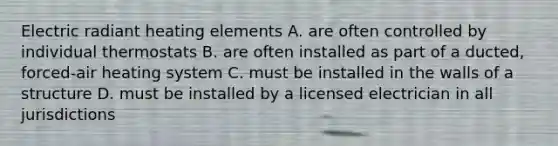 Electric radiant heating elements A. are often controlled by individual thermostats B. are often installed as part of a ducted, forced-air heating system C. must be installed in the walls of a structure D. must be installed by a licensed electrician in all jurisdictions