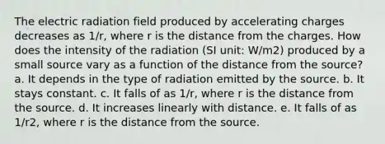 The electric radiation field produced by accelerating charges decreases as 1/r, where r is the distance from the charges. How does the intensity of the radiation (SI unit: W/m2) produced by a small source vary as a function of the distance from the source? a. It depends in the type of radiation emitted by the source. b. It stays constant. c. It falls of as 1/r, where r is the distance from the source. d. It increases linearly with distance. e. It falls of as 1/r2, where r is the distance from the source.