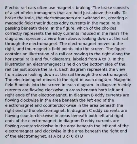 Electric rail cars often use magnetic braking. The brake consists of a set of electromagnets that are held just above the rails. To brake the train, the electromagnets are switched on, creating a magnetic field that induces eddy currents in the metal rails passing beneath them. In the figure, which of the choices correctly represents the eddy currents induced in the rails? The diagrams represent a view from above, looking down at the rail through the electromagnet. The electromagnet moves to the right, and the magnetic field points into the screen. The figure contains an illustration of a rail car moving to the right along the horizontal rails and four diagrams, labeled from A to D. In the illustration an electromagnet is held on the bottom side of the rail car just above the rails. Each diagram represents the view from above looking down at the rail through the electromagnet. The electromagnet moves to the right in each diagram. Magnetic field B points into the screen in each diagram. In diagram A eddy currents are flowing clockwise in areas beneath both left and right ends of the electromagnet. In diagram B eddy currents are flowing clockwise in the area beneath the left end of the electromagnet and counterclockwise in the area beneath the right end of the electromagnet. In diagram C eddy currents are flowing counterclockwise in areas beneath both left and right ends of the electromagnet. In diagram D eddy currents are flowing counterclockwise in the area beneath the left end of the electromagnet and clockwise in the area beneath the right end of the electromagnet. a) A b) B c) C d) D