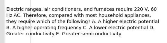 Electric ranges, air conditioners, and furnaces require 220 V, 60 Hz AC. Therefore, compared with most household appliances, they require which of the following? A. A higher electric potential B. A higher operating frequency C. A lower electric potential D. Greater conductivity E. Greater semiconductivity