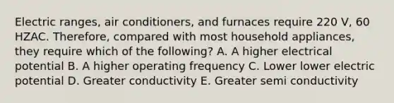 Electric ranges, air conditioners, and furnaces require 220 V, 60 HZAC. Therefore, compared with most household appliances, they require which of the following? A. A higher electrical potential B. A higher operating frequency C. Lower lower electric potential D. Greater conductivity E. Greater semi conductivity