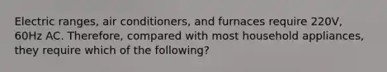 Electric ranges, air conditioners, and furnaces require 220V, 60Hz AC. Therefore, compared with most household appliances, they require which of the following?