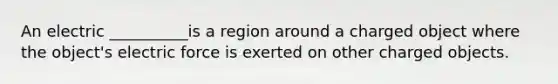 An electric __________is a region around a charged object where the object's electric force is exerted on other charged objects.