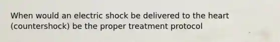 When would an electric shock be delivered to the heart (countershock) be the proper treatment protocol