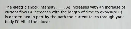 The electric shock intensity ____. A) increases with an increase of current flow B) increases with the length of time to exposure C) is determined in part by the path the current takes through your body D) All of the above