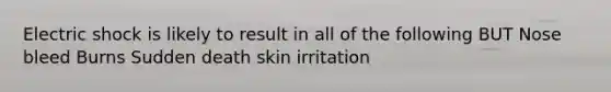 Electric shock is likely to result in all of the following BUT Nose bleed Burns Sudden death skin irritation