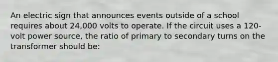 An electric sign that announces events outside of a school requires about 24,000 volts to operate. If the circuit uses a 120-volt power source, the ratio of primary to secondary turns on the transformer should be: