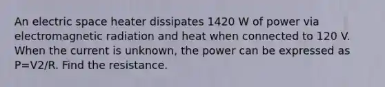 An electric space heater dissipates 1420 W of power via electromagnetic radiation and heat when connected to 120 V. When the current is unknown, the power can be expressed as P=V2/R. Find the resistance.