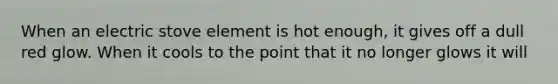When an electric stove element is hot enough, it gives off a dull red glow. When it cools to the point that it no longer glows it will