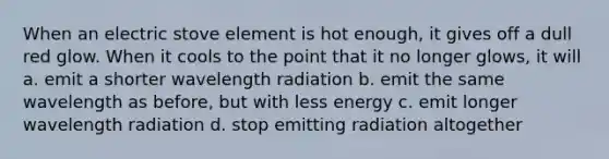 When an electric stove element is hot enough, it gives off a dull red glow. When it cools to the point that it no longer glows, it will a. emit a shorter wavelength radiation b. emit the same wavelength as before, but with less energy c. emit longer wavelength radiation d. stop emitting radiation altogether